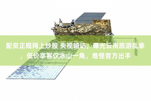 配资正规网上炒股 央视暗访,曝光云南旅游乱象,低价宰客仅冰山一角,难怪官方出手
