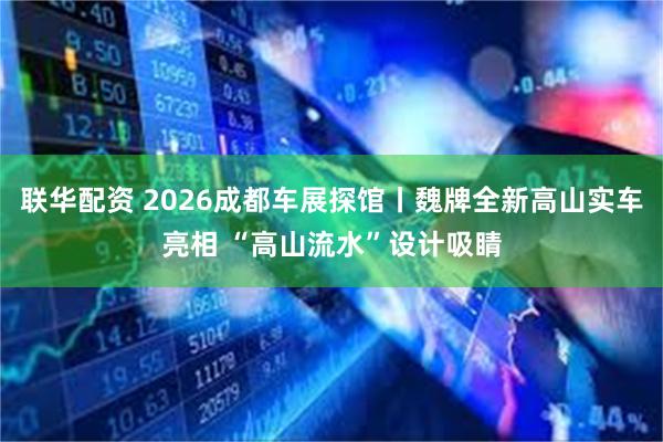 联华配资 2026成都车展探馆丨魏牌全新高山实车亮相 “高山流水”设计吸睛