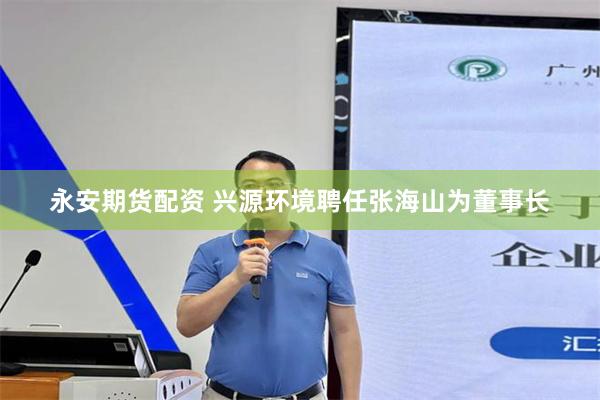 永安期货配资 兴源环境聘任张海山为董事长