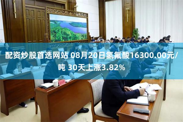 配资炒股首选网站 08月20日氢氟酸16300.00元/吨 30天上涨3.82%