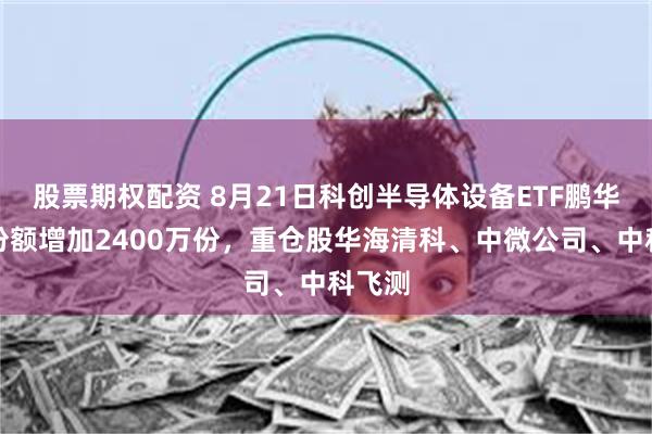 股票期权配资 8月21日科创半导体设备ETF鹏华基金份额增加2400万份，重仓股华海清科、中微公司、中科飞测