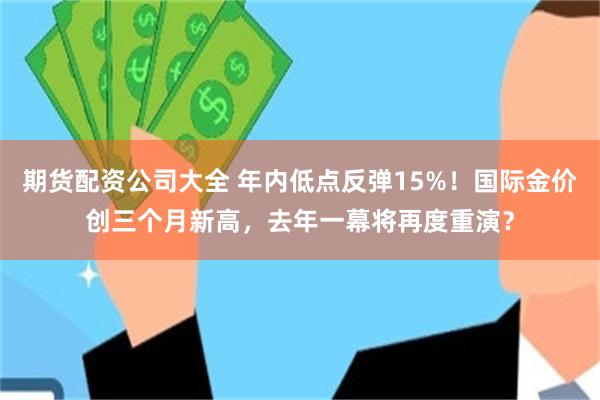 期货配资公司大全 年内低点反弹15%！国际金价创三个月新高，去年一幕将再度重演？