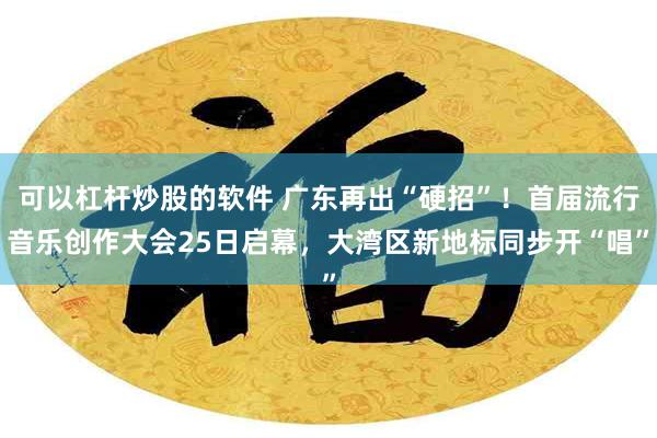 可以杠杆炒股的软件 广东再出“硬招”！首届流行音乐创作大会25日启幕，大湾区新地标同步开“唱”