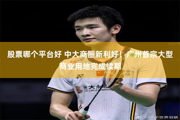 股票哪个平台好 中大商圈新利好！广州首宗大型商业用地完成续期