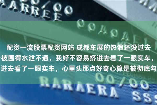 配资一流股票配资网站 成都车展的热浪还没过去，极狐阿尔法T7的展台被围得水泄不通，我好不容易挤进去看了一眼实车，心里头那点好奇心算是被彻底勾起来了