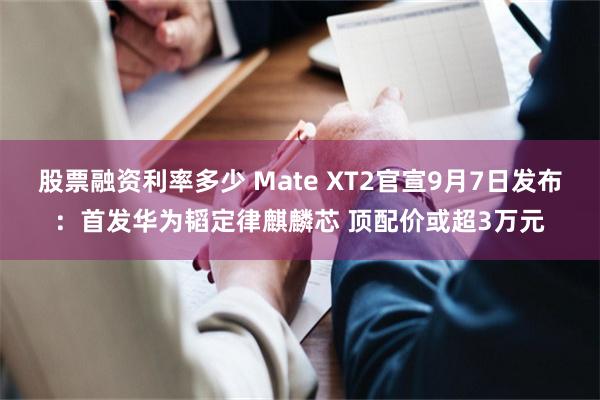 股票融资利率多少 Mate XT2官宣9月7日发布:首发华为韬定律麒麟芯 顶配价或超3万元