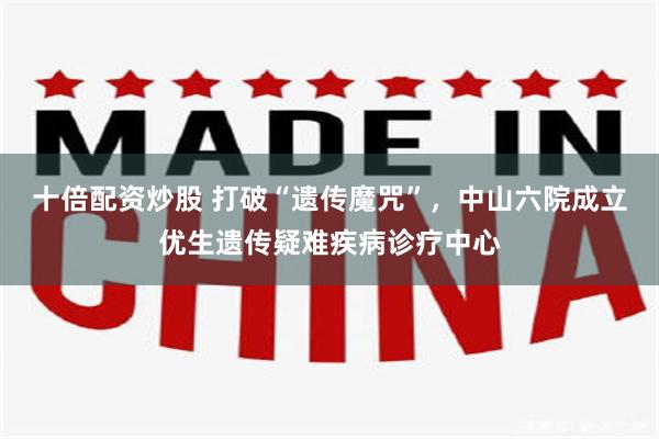 十倍配资炒股 打破“遗传魔咒”，中山六院成立优生遗传疑难疾病诊疗中心