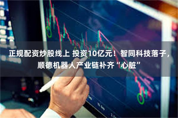 正规配资炒股线上 投资10亿元！智同科技落子，顺德机器人产业链补齐“心脏”