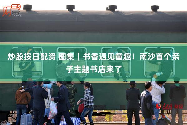 炒股按日配资 图集｜书香遇见童趣！南沙首个亲子主题书店来了
