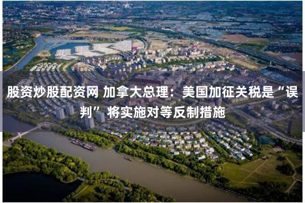 股资炒股配资网 加拿大总理：美国加征关税是“误判” 将实施对等反制措施
