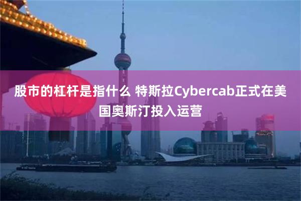 股市的杠杆是指什么 特斯拉Cybercab正式在美国奥斯汀投入运营
