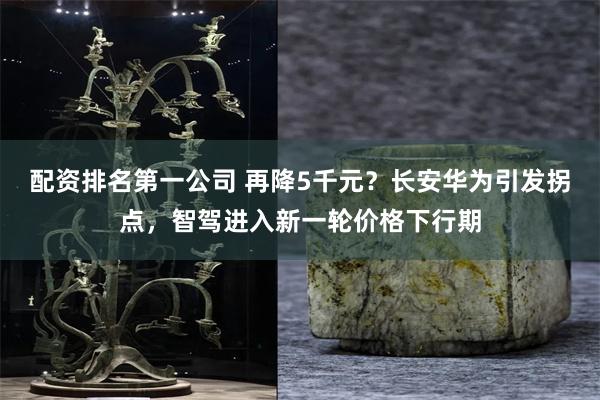 配资排名第一公司 再降5千元？长安华为引发拐点，智驾进入新一轮价格下行期