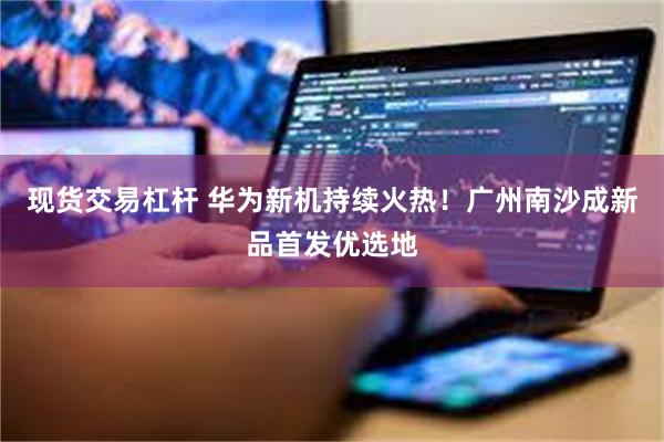 现货交易杠杆 华为新机持续火热!广州南沙成新品首发优选地