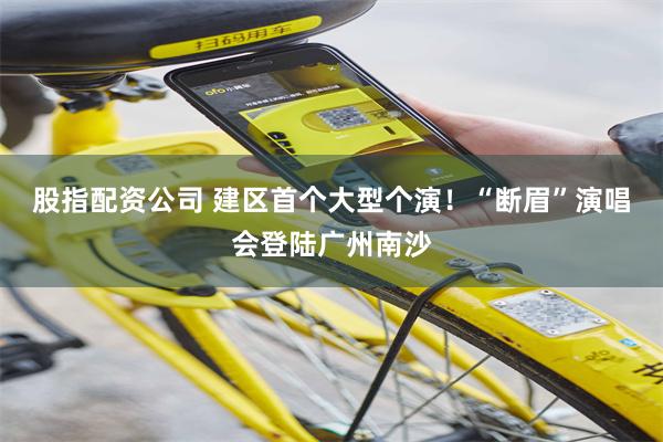 股指配资公司 建区首个大型个演!“断眉”演唱会登陆广州南沙
