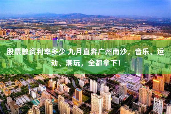 股票融资利率多少 九月直奔广州南沙,音乐、运动、潮玩,全都拿下!