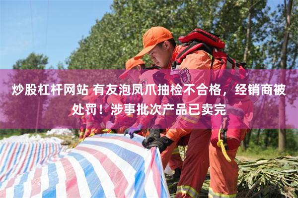炒股杠杆网站 有友泡凤爪抽检不合格，经销商被处罚！涉事批次产品已卖完