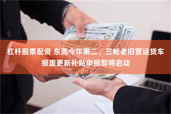 杠杆股票配资 东莞今年第二、三轮老旧营运货车报废更新补贴申报即将启动