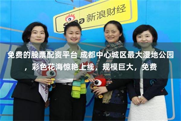 免费的股票配资平台 成都中心城区最大湿地公园，彩色花海惊艳上线，规模巨大，免费