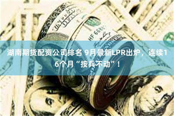 湖南期货配资公司排名 9月最新LPR出炉，连续16个月“按兵不动”！