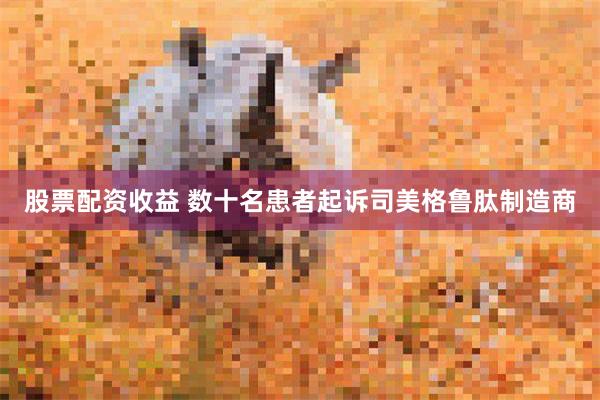 股票配资收益 数十名患者起诉司美格鲁肽制造商
