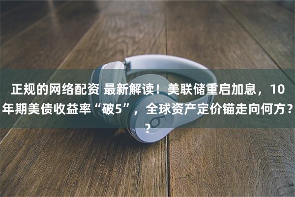 正规的网络配资 最新解读！美联储重启加息，10年期美债收益率“破5”，全球资产定价锚走向何方？