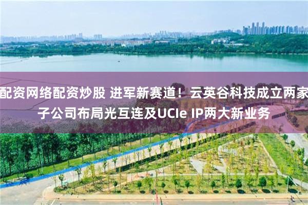 配资网络配资炒股 进军新赛道！云英谷科技成立两家子公司布局光互连及UCIe IP两大新业务