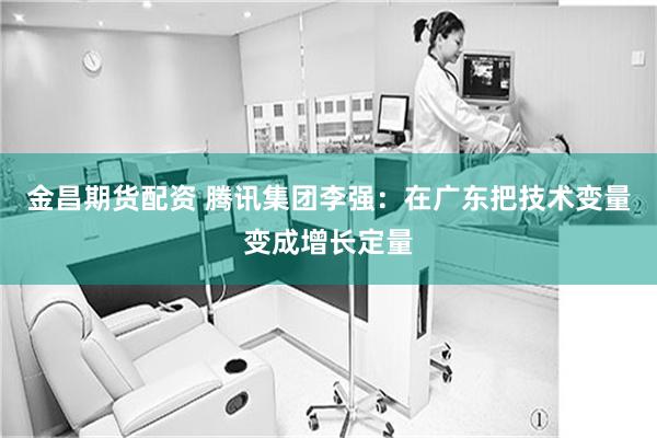 金昌期货配资 腾讯集团李强：在广东把技术变量变成增长定量