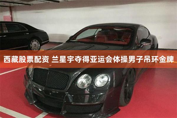 西藏股票配资 兰星宇夺得亚运会体操男子吊环金牌
