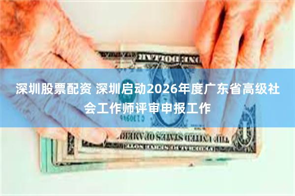 深圳股票配资 深圳启动2026年度广东省高级社会工作师评审申报工作