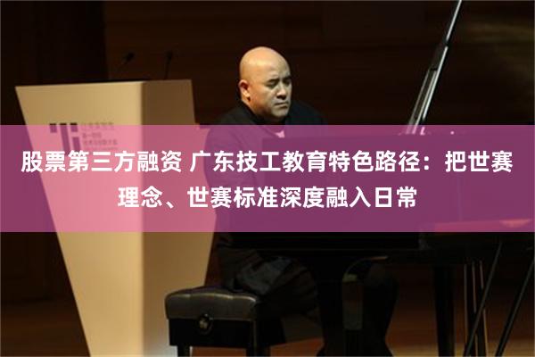 股票第三方融资 广东技工教育特色路径：把世赛理念、世赛标准深度融入日常