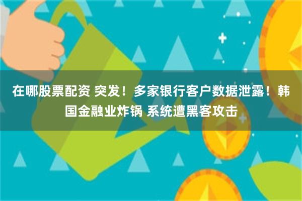 在哪股票配资 突发！多家银行客户数据泄露！韩国金融业炸锅 系统遭黑客攻击