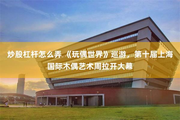炒股杠杆怎么弄 《玩偶世界》巡游，第十届上海国际木偶艺术周拉开大幕