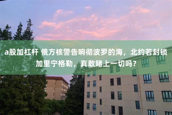 a股加杠杆 俄方核警告响彻波罗的海，北约若封锁加里宁格勒，真敢赌上一切吗？