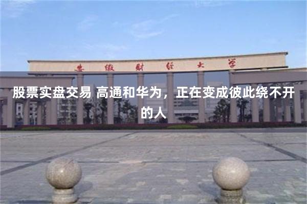 股票实盘交易 高通和华为，正在变成彼此绕不开的人