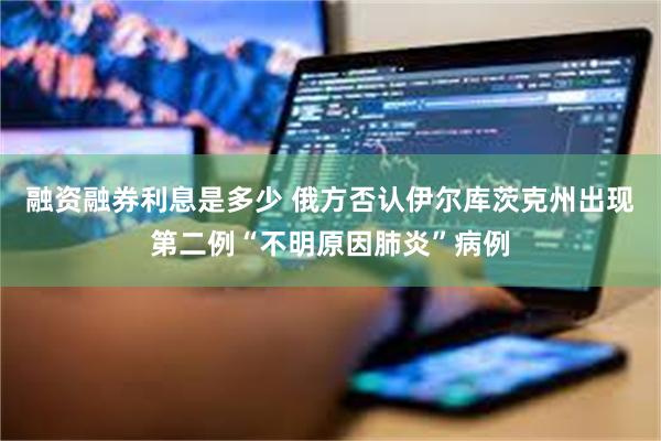 融资融券利息是多少 俄方否认伊尔库茨克州出现第二例“不明原因肺炎”病例