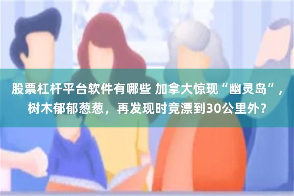 股票杠杆平台软件有哪些 加拿大惊现“幽灵岛”，树木郁郁葱葱，再发现时竟漂到30公里外？
