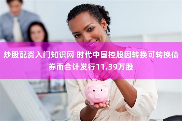 炒股配资入门知识网 时代中国控股因转换可转换债券而合计发行11.39万股