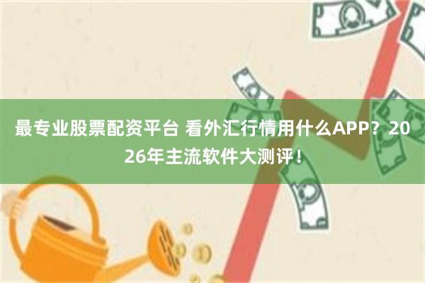 最专业股票配资平台 看外汇行情用什么APP？2026年主流软件大测评！