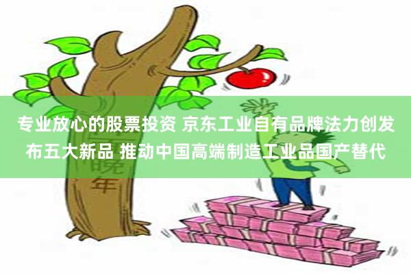 专业放心的股票投资 京东工业自有品牌法力创发布五大新品 推动中国高端制造工业品国产替代
