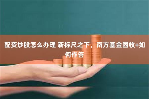配资炒股怎么办理 新标尺之下，南方基金固收+如何作答