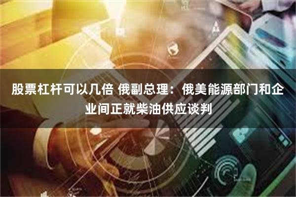 股票杠杆可以几倍 俄副总理：俄美能源部门和企业间正就柴油供应谈判