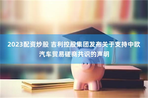 2023配资炒股 吉利控股集团发布关于支持中欧汽车贸易磋商共识的声明