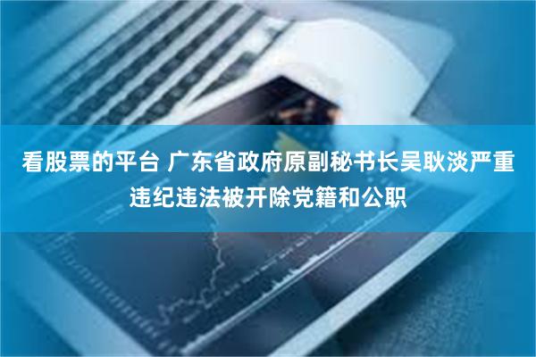 看股票的平台 广东省政府原副秘书长吴耿淡严重违纪违法被开除党籍和公职