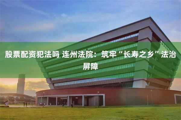 股票配资犯法吗 连州法院：筑牢“长寿之乡”法治屏障