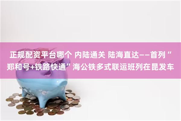 正规配资平台哪个 内陆通关 陆海直达——首列“郑和号+铁路快通”海公铁多式联运班列在昆发车